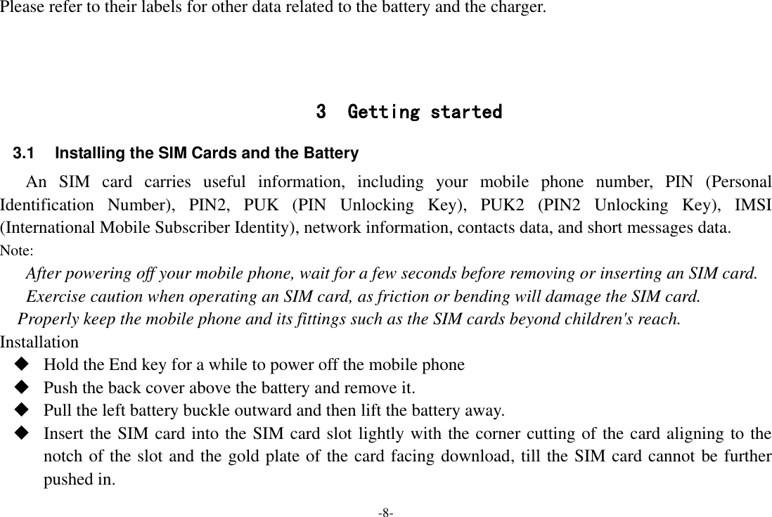 -8- Please refer to their labels for other data related to the battery and the charger.    3 Getting started 3.1  Installing the SIM Cards and the Battery An  SIM  card  carries  useful  information,  including  your  mobile  phone  number,  PIN  (Personal Identification  Number),  PIN2,  PUK  (PIN  Unlocking  Key),  PUK2  (PIN2  Unlocking  Key),  IMSI (International Mobile Subscriber Identity), network information, contacts data, and short messages data. Note: After powering off your mobile phone, wait for a few seconds before removing or inserting an SIM card. Exercise caution when operating an SIM card, as friction or bending will damage the SIM card. Properly keep the mobile phone and its fittings such as the SIM cards beyond children&apos;s reach. Installation  Hold the End key for a while to power off the mobile phone  Push the back cover above the battery and remove it.  Pull the left battery buckle outward and then lift the battery away.  Insert the SIM card into the SIM card slot lightly with the corner cutting of the card aligning to the notch of the slot and the gold plate of the card facing download, till the SIM card cannot be further pushed in. 