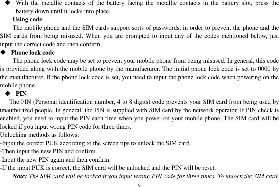 -9-  With  the  metallic  contacts  of  the  battery  facing  the  metallic  contacts  in  the  battery  slot,  press  the battery down until it locks into place. Using code The mobile phone and the SIM cards support sorts of passwords, in order to prevent the phone and the SIM cards from being misused. When you are prompted to  input  any of the codes  mentioned below, just input the correct code and then confirm.    Phone lock code The phone lock code may be set to prevent your mobile phone from being misused. In general, this code is provided along with the mobile phone by the manufacturer. The initial phone lock code is set to 0000 by the manufacturer. If the phone lock code is set, you need to input the phone lock code when powering on the mobile phone.  PIN The PIN (Personal identification number, 4 to 8 digits) code prevents your SIM card from being used by unauthorized people. In general, the PIN is supplied with SIM card by the network operator. If PIN check is enabled, you need to input the PIN each time when you power on your mobile phone. The SIM card will be locked if you input wrong PIN code for three times. Unlocking methods as follows: -Input the correct PUK according to the screen tips to unlock the SIM card. -Then input the new PIN and confirm. -Input the new PIN again and then confirm. -If the input PUK is correct, the SIM card will be unlocked and the PIN will be reset. Note: The SIM card will be locked if you input wrong PIN code for three times. To unlock the SIM card, 