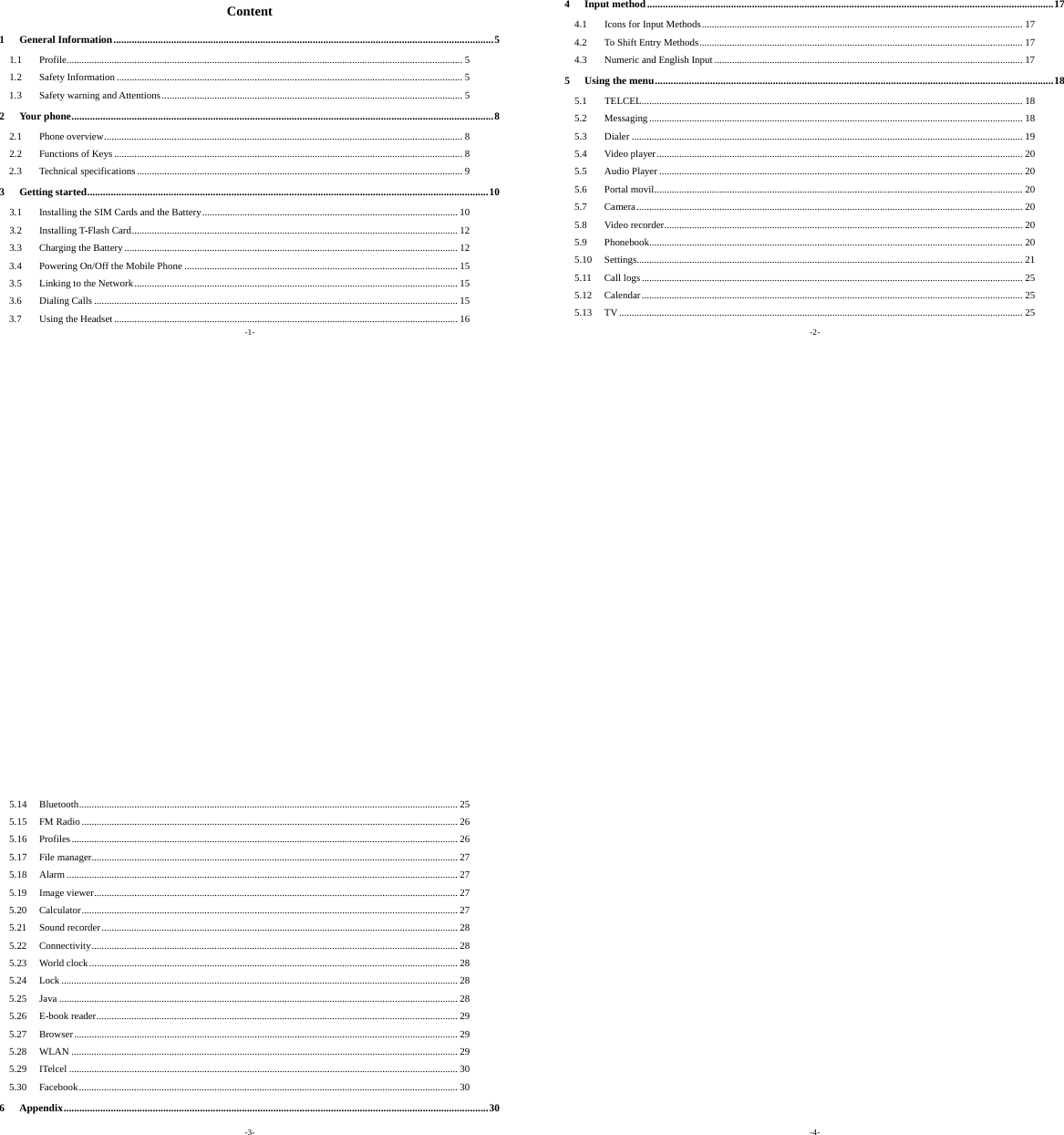 -1- Content 1General Information.................................................................................................................................................51.1Profile.............................................................................................................................................................. 51.2Safety Information .......................................................................................................................................... 51.3Safety warning and Attentions........................................................................................................................ 52Your phone.................................................................................................................................................................82.1Phone overview............................................................................................................................................... 82.2Functions of Keys........................................................................................................................................... 82.3Technical specifications.................................................................................................................................. 93Getting started.........................................................................................................................................................103.1Installing the SIM Cards and the Battery...................................................................................................... 103.2Installing T-Flash Card.................................................................................................................................. 123.3Charging the Battery..................................................................................................................................... 123.4Powering On/Off the Mobile Phone ............................................................................................................. 153.5Linking to the Network................................................................................................................................. 153.6Dialing Calls ................................................................................................................................................. 153.7Using the Headset ......................................................................................................................................... 16-2- 4Input method...........................................................................................................................................................174.1Icons for Input Methods................................................................................................................................ 174.2To Shift Entry Methods................................................................................................................................. 174.3Numeric and English Input........................................................................................................................... 175Using the menu........................................................................................................................................................185.1TELCEL........................................................................................................................................................ 185.2Messaging ..................................................................................................................................................... 185.3Dialer ............................................................................................................................................................ 195.4Video player.................................................................................................................................................. 205.5Audio Player ................................................................................................................................................. 205.6Portal movil................................................................................................................................................... 205.7Camera.......................................................................................................................................................... 205.8Video recorder............................................................................................................................................... 205.9Phonebook..................................................................................................................................................... 205.10Settings.......................................................................................................................................................... 215.11Call logs ........................................................................................................................................................ 255.12Calendar........................................................................................................................................................ 255.13TV................................................................................................................................................................. 25-3- 5.14Bluetooth....................................................................................................................................................... 255.15FM Radio...................................................................................................................................................... 265.16Profiles.......................................................................................................................................................... 265.17File manager.................................................................................................................................................. 275.18Alarm ............................................................................................................................................................ 275.19Image viewer................................................................................................................................................. 275.20Calculator...................................................................................................................................................... 275.21Sound recorder.............................................................................................................................................. 285.22Connectivity.................................................................................................................................................. 285.23World clock................................................................................................................................................... 285.24Lock .............................................................................................................................................................. 285.25Java ............................................................................................................................................................... 285.26E-book reader................................................................................................................................................ 295.27Browser......................................................................................................................................................... 295.28WLAN .......................................................................................................................................................... 295.29ITelcel ........................................................................................................................................................... 305.30Facebook....................................................................................................................................................... 306Appendix..................................................................................................................................................................30-4-  