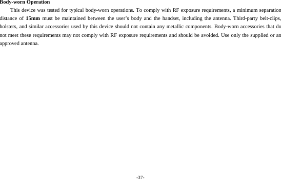 -37-  Body-worn Operation This device was tested for typical body-worn operations. To comply with RF exposure requirements, a minimum separation distance of 15mm must be maintained between the user’s body and the handset, including the antenna. Third-party belt-clips, holsters, and similar accessories used by this device should not contain any metallic components. Body-worn accessories that do not meet these requirements may not comply with RF exposure requirements and should be avoided. Use only the supplied or an approved antenna.   