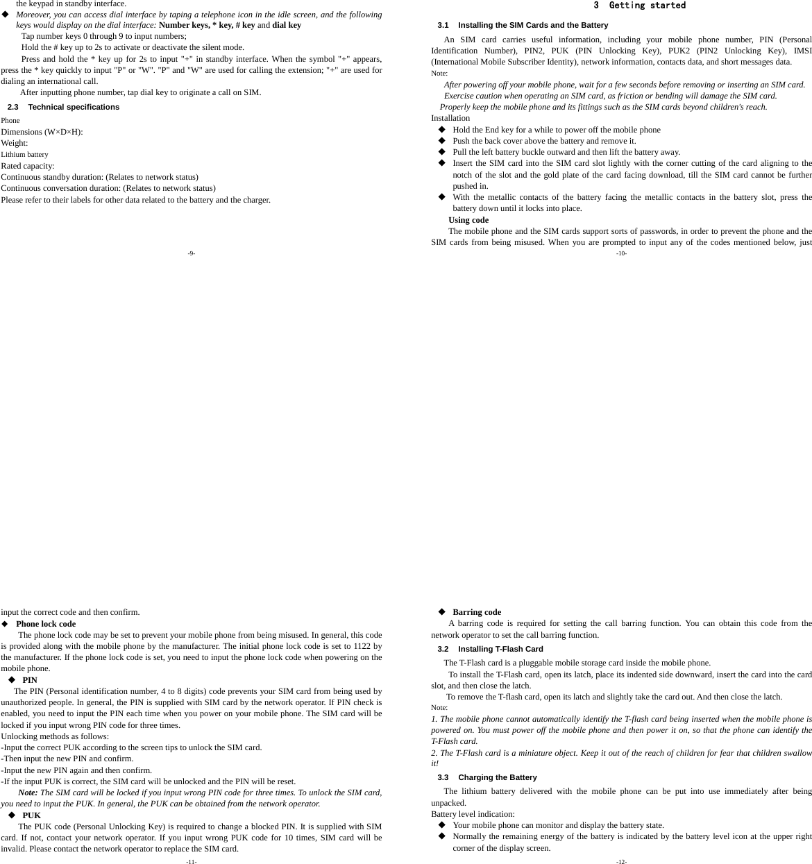-9- the keypad in standby interface.  Moreover, you can access dial interface by taping a telephone icon in the idle screen, and the following keys would display on the dial interface: Number keys, * key, # key and dial key Tap number keys 0 through 9 to input numbers;   Hold the # key up to 2s to activate or deactivate the silent mode. Press and hold the * key up for 2s to input &quot;+&quot; in standby interface. When the symbol &quot;+&quot; appears, press the * key quickly to input &quot;P&quot; or &quot;W&quot;. &quot;P&quot; and &quot;W&quot; are used for calling the extension; &quot;+&quot; are used for dialing an international call.      After inputting phone number, tap dial key to originate a call on SIM.   2.3 Technical specifications Phone Dimensions (W×D×H): Weight: Lithium battery Rated capacity:   Continuous standby duration: (Relates to network status) Continuous conversation duration: (Relates to network status) Please refer to their labels for other data related to the battery and the charger.    -10- 3 Getting started 3.1  Installing the SIM Cards and the Battery An SIM card carries useful information, including your mobile phone number, PIN (Personal Identification Number), PIN2, PUK (PIN Unlocking Key), PUK2 (PIN2 Unlocking Key), IMSI (International Mobile Subscriber Identity), network information, contacts data, and short messages data. Note: After powering off your mobile phone, wait for a few seconds before removing or inserting an SIM card. Exercise caution when operating an SIM card, as friction or bending will damage the SIM card. Properly keep the mobile phone and its fittings such as the SIM cards beyond children&apos;s reach. Installation  Hold the End key for a while to power off the mobile phone  Push the back cover above the battery and remove it.  Pull the left battery buckle outward and then lift the battery away.  Insert the SIM card into the SIM card slot lightly with the corner cutting of the card aligning to the notch of the slot and the gold plate of the card facing download, till the SIM card cannot be further pushed in.  With the metallic contacts of the battery facing the metallic contacts in the battery slot, press the battery down until it locks into place. Using code The mobile phone and the SIM cards support sorts of passwords, in order to prevent the phone and the SIM cards from being misused. When you are prompted to input any of the codes mentioned below, just -11- input the correct code and then confirm.    Phone lock code The phone lock code may be set to prevent your mobile phone from being misused. In general, this code is provided along with the mobile phone by the manufacturer. The initial phone lock code is set to 1122 by the manufacturer. If the phone lock code is set, you need to input the phone lock code when powering on the mobile phone.  PIN The PIN (Personal identification number, 4 to 8 digits) code prevents your SIM card from being used by unauthorized people. In general, the PIN is supplied with SIM card by the network operator. If PIN check is enabled, you need to input the PIN each time when you power on your mobile phone. The SIM card will be locked if you input wrong PIN code for three times. Unlocking methods as follows: -Input the correct PUK according to the screen tips to unlock the SIM card. -Then input the new PIN and confirm. -Input the new PIN again and then confirm. -If the input PUK is correct, the SIM card will be unlocked and the PIN will be reset. Note: The SIM card will be locked if you input wrong PIN code for three times. To unlock the SIM card, you need to input the PUK. In general, the PUK can be obtained from the network operator.  PUK The PUK code (Personal Unlocking Key) is required to change a blocked PIN. It is supplied with SIM card. If not, contact your network operator. If you input wrong PUK code for 10 times, SIM card will be invalid. Please contact the network operator to replace the SIM card. -12-  Barring code A barring code is required for setting the call barring function. You can obtain this code from the network operator to set the call barring function. 3.2  Installing T-Flash Card The T-Flash card is a pluggable mobile storage card inside the mobile phone. To install the T-Flash card, open its latch, place its indented side downward, insert the card into the card slot, and then close the latch. To remove the T-flash card, open its latch and slightly take the card out. And then close the latch. Note: 1. The mobile phone cannot automatically identify the T-flash card being inserted when the mobile phone is powered on. You must power off the mobile phone and then power it on, so that the phone can identify the T-Flash card. 2. The T-Flash card is a miniature object. Keep it out of the reach of children for fear that children swallow it! 3.3  Charging the Battery The lithium battery delivered with the mobile phone can be put into use immediately after being unpacked.  Battery level indication:  Your mobile phone can monitor and display the battery state.  Normally the remaining energy of the battery is indicated by the battery level icon at the upper right corner of the display screen. 
