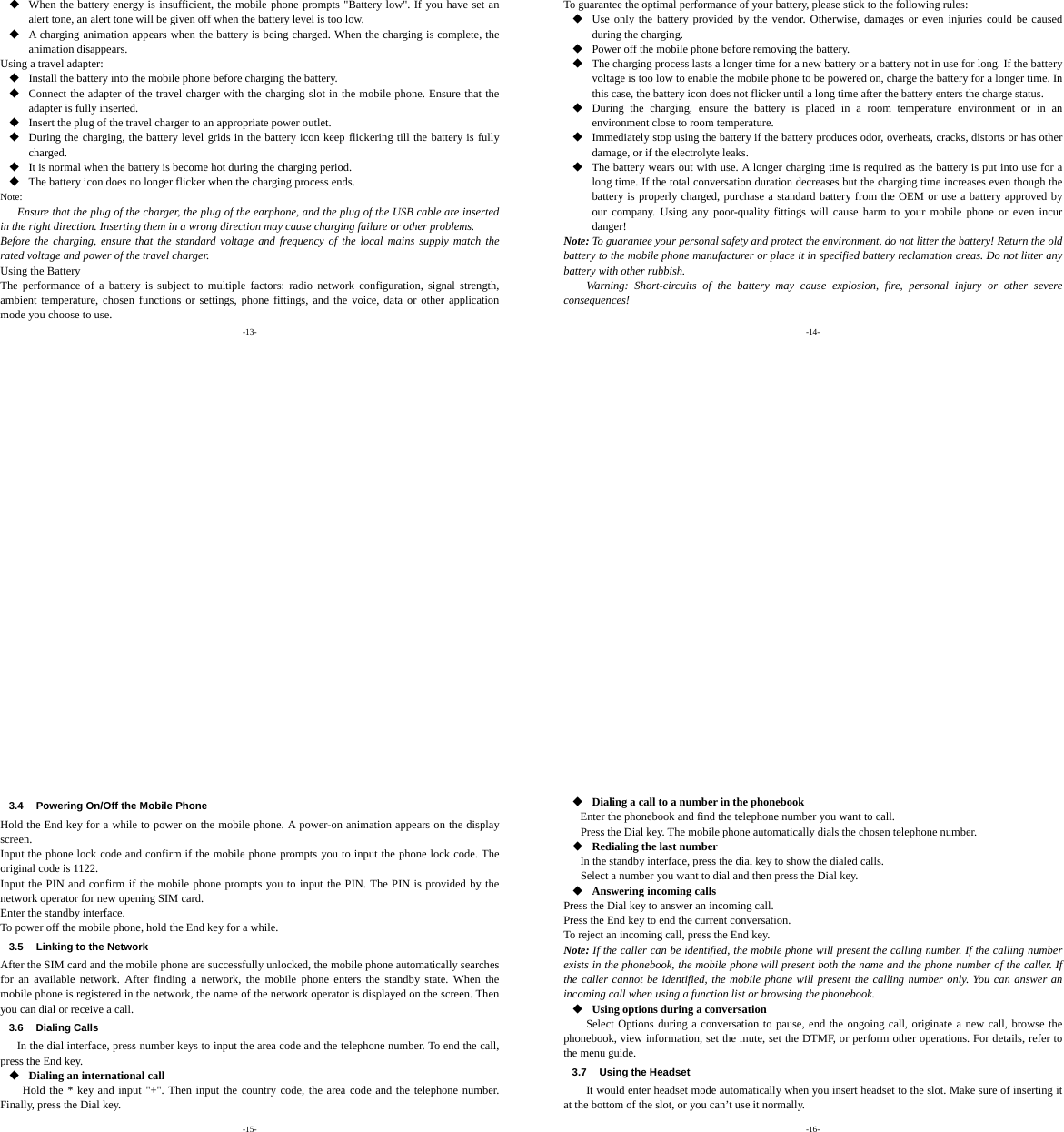 -13-  When the battery energy is insufficient, the mobile phone prompts &quot;Battery low&quot;. If you have set an alert tone, an alert tone will be given off when the battery level is too low.  A charging animation appears when the battery is being charged. When the charging is complete, the animation disappears. Using a travel adapter:  Install the battery into the mobile phone before charging the battery.  Connect the adapter of the travel charger with the charging slot in the mobile phone. Ensure that the adapter is fully inserted.  Insert the plug of the travel charger to an appropriate power outlet.  During the charging, the battery level grids in the battery icon keep flickering till the battery is fully charged.  It is normal when the battery is become hot during the charging period.  The battery icon does no longer flicker when the charging process ends. Note: Ensure that the plug of the charger, the plug of the earphone, and the plug of the USB cable are inserted in the right direction. Inserting them in a wrong direction may cause charging failure or other problems. Before the charging, ensure that the standard voltage and frequency of the local mains supply match the rated voltage and power of the travel charger. Using the Battery The performance of a battery is subject to multiple factors: radio network configuration, signal strength, ambient temperature, chosen functions or settings, phone fittings, and the voice, data or other application mode you choose to use. -14- To guarantee the optimal performance of your battery, please stick to the following rules:  Use only the battery provided by the vendor. Otherwise, damages or even injuries could be caused during the charging.  Power off the mobile phone before removing the battery.  The charging process lasts a longer time for a new battery or a battery not in use for long. If the battery voltage is too low to enable the mobile phone to be powered on, charge the battery for a longer time. In this case, the battery icon does not flicker until a long time after the battery enters the charge status.  During the charging, ensure the battery is placed in a room temperature environment or in an environment close to room temperature.  Immediately stop using the battery if the battery produces odor, overheats, cracks, distorts or has other damage, or if the electrolyte leaks.  The battery wears out with use. A longer charging time is required as the battery is put into use for a long time. If the total conversation duration decreases but the charging time increases even though the battery is properly charged, purchase a standard battery from the OEM or use a battery approved by our company. Using any poor-quality fittings will cause harm to your mobile phone or even incur danger! Note: To guarantee your personal safety and protect the environment, do not litter the battery! Return the old battery to the mobile phone manufacturer or place it in specified battery reclamation areas. Do not litter any battery with other rubbish. Warning: Short-circuits of the battery may cause explosion, fire, personal injury or other severe consequences! -15- 3.4  Powering On/Off the Mobile Phone Hold the End key for a while to power on the mobile phone. A power-on animation appears on the display screen. Input the phone lock code and confirm if the mobile phone prompts you to input the phone lock code. The original code is 1122. Input the PIN and confirm if the mobile phone prompts you to input the PIN. The PIN is provided by the network operator for new opening SIM card. Enter the standby interface. To power off the mobile phone, hold the End key for a while. 3.5  Linking to the Network After the SIM card and the mobile phone are successfully unlocked, the mobile phone automatically searches for an available network. After finding a network, the mobile phone enters the standby state. When the mobile phone is registered in the network, the name of the network operator is displayed on the screen. Then you can dial or receive a call. 3.6 Dialing Calls In the dial interface, press number keys to input the area code and the telephone number. To end the call, press the End key.  Dialing an international call Hold the * key and input &quot;+&quot;. Then input the country code, the area code and the telephone number. Finally, press the Dial key. -16-  Dialing a call to a number in the phonebook Enter the phonebook and find the telephone number you want to call. Press the Dial key. The mobile phone automatically dials the chosen telephone number.  Redialing the last number In the standby interface, press the dial key to show the dialed calls. Select a number you want to dial and then press the Dial key.  Answering incoming calls Press the Dial key to answer an incoming call. Press the End key to end the current conversation. To reject an incoming call, press the End key. Note: If the caller can be identified, the mobile phone will present the calling number. If the calling number exists in the phonebook, the mobile phone will present both the name and the phone number of the caller. If the caller cannot be identified, the mobile phone will present the calling number only. You can answer an incoming call when using a function list or browsing the phonebook.  Using options during a conversation Select Options during a conversation to pause, end the ongoing call, originate a new call, browse the phonebook, view information, set the mute, set the DTMF, or perform other operations. For details, refer to the menu guide. 3.7  Using the Headset It would enter headset mode automatically when you insert headset to the slot. Make sure of inserting it at the bottom of the slot, or you can’t use it normally. 