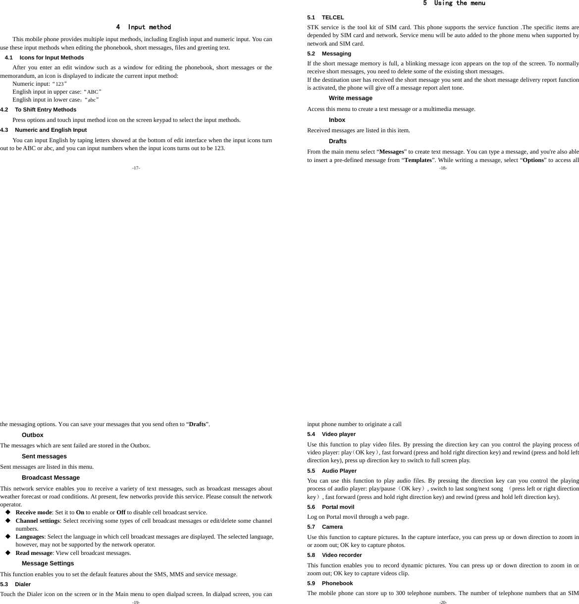 -17-     4 Input method This mobile phone provides multiple input methods, including English input and numeric input. You can use these input methods when editing the phonebook, short messages, files and greeting text. 4.1  Icons for Input Methods After you enter an edit window such as a window for editing the phonebook, short messages or the memorandum, an icon is displayed to indicate the current input method: Numeric input:“123” English input in upper case:“ABC” English input in lower case：“abc” 4.2  To Shift Entry Methods Press options and touch input method icon on the screen keypad to select the input methods. 4.3  Numeric and English Input You can input English by taping letters showed at the bottom of edit interface when the input icons turn out to be ABC or abc, and you can input numbers when the input icons turns out to be 123.  -18-  5 Using the menu 5.1 TELCEL STK service is the tool kit of SIM card. This phone supports the service function .The specific items are depended by SIM card and network. Service menu will be auto added to the phone menu when supported by network and SIM card. 5.2 Messaging If the short message memory is full, a blinking message icon appears on the top of the screen. To normally receive short messages, you need to delete some of the existing short messages. If the destination user has received the short message you sent and the short message delivery report function is activated, the phone will give off a message report alert tone. Write message Access this menu to create a text message or a multimedia message. Inbox Received messages are listed in this item. Drafts From the main menu select “Messages” to create text message. You can type a message, and you&apos;re also able to insert a pre-defined message from “Templates”. While writing a message, select “Options” to access all -19- the messaging options. You can save your messages that you send often to “Drafts”. Outbox The messages which are sent failed are stored in the Outbox.   Sent messages Sent messages are listed in this menu. Broadcast Message This network service enables you to receive a variety of text messages, such as broadcast messages about weather forecast or road conditions. At present, few networks provide this service. Please consult the network operator.  Receive mode: Set it to On to enable or Off to disable cell broadcast service.  Channel settings: Select receiving some types of cell broadcast messages or edit/delete some channel numbers.  Languages: Select the language in which cell broadcast messages are displayed. The selected language, however, may not be supported by the network operator.  Read message: View cell broadcast messages. Message Settings This function enables you to set the default features about the SMS, MMS and service message. 5.3 Dialer Touch the Dialer icon on the screen or in the Main menu to open dialpad screen. In dialpad screen, you can -20- input phone number to originate a call 5.4 Video player Use this function to play video files. By pressing the direction key can you control the playing process of video player: play（OK key）, fast forward (press and hold right direction key) and rewind (press and hold left direction key), press up direction key to switch to full screen play. 5.5 Audio Player You can use this function to play audio files. By pressing the direction key can you control the playing process of audio player: play/pause（OK key）, switch to last song/next song  （press left or right direction key）, fast forward (press and hold right direction key) and rewind (press and hold left direction key). 5.6 Portal movil Log on Portal movil through a web page. 5.7 Camera Use this function to capture pictures. In the capture interface, you can press up or down direction to zoom in or zoom out; OK key to capture photos. 5.8 Video recorder This function enables you to record dynamic pictures. You can press up or down direction to zoom in or zoom out; OK key to capture videos clip. 5.9 Phonebook The mobile phone can store up to 300 telephone numbers. The number of telephone numbers that an SIM 