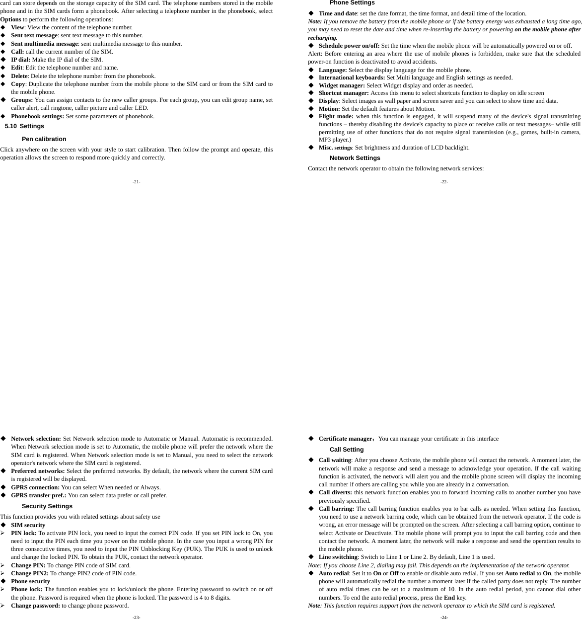 -21- card can store depends on the storage capacity of the SIM card. The telephone numbers stored in the mobile phone and in the SIM cards form a phonebook. After selecting a telephone number in the phonebook, select Options to perform the following operations:  View: View the content of the telephone number.  Sent text message: sent text message to this number.  Sent multimedia message: sent multimedia message to this number.  Call: call the current number of the SIM.  IP dial: Make the IP dial of the SIM.  Edit: Edit the telephone number and name.  Delete: Delete the telephone number from the phonebook.  Copy: Duplicate the telephone number from the mobile phone to the SIM card or from the SIM card to the mobile phone.  Groups: You can assign contacts to the new caller groups. For each group, you can edit group name, set caller alert, call ringtone, caller picture and caller LED.  Phonebook settings: Set some parameters of phonebook. 5.10 Settings Pen calibration Click anywhere on the screen with your style to start calibration. Then follow the prompt and operate, this operation allows the screen to respond more quickly and correctly. -22- Phone Settings  Time and date: set the date format, the time format, and detail time of the location. Note: If you remove the battery from the mobile phone or if the battery energy was exhausted a long time ago, you may need to reset the date and time when re-inserting the battery or powering on the mobile phone after recharging.  Schedule power on/off: Set the time when the mobile phone will be automatically powered on or off. Alert: Before entering an area where the use of mobile phones is forbidden, make sure that the scheduled power-on function is deactivated to avoid accidents.  Language: Select the display language for the mobile phone.  International keyboards: Set Multi language and English settings as needed.  Widget manager: Select Widget display and order as needed.  Shortcut manager: Access this menu to select shortcuts function to display on idle screen  Display: Select images as wall paper and screen saver and you can select to show time and data.  Motion: Set the default features about Motion.  Flight mode: when this function is engaged, it will suspend many of the device&apos;s signal transmitting functions – thereby disabling the device&apos;s capacity to place or receive calls or text messages– while still permitting use of other functions that do not require signal transmission (e.g., games, built-in camera, MP3 player.)  Misc. settings: Set brightness and duration of LCD backlight. Network Settings Contact the network operator to obtain the following network services: -23-  Network selection: Set Network selection mode to Automatic or Manual. Automatic is recommended. When Network selection mode is set to Automatic, the mobile phone will prefer the network where the SIM card is registered. When Network selection mode is set to Manual, you need to select the network operator&apos;s network where the SIM card is registered.  Preferred networks: Select the preferred networks. By default, the network where the current SIM card is registered will be displayed.    GPRS connection: You can select When needed or Always.  GPRS transfer pref.: You can select data prefer or call prefer. Security Settings This function provides you with related settings about safety use  SIM security ¾ PIN lock: To activate PIN lock, you need to input the correct PIN code. If you set PIN lock to On, you need to input the PIN each time you power on the mobile phone. In the case you input a wrong PIN for three consecutive times, you need to input the PIN Unblocking Key (PUK). The PUK is used to unlock and change the locked PIN. To obtain the PUK, contact the network operator. ¾ Change PIN: To change PIN code of SIM card. ¾ Change PIN2: To change PIN2 code of PIN code.  Phone security ¾ Phone lock: The function enables you to lock/unlock the phone. Entering password to switch on or off the phone. Password is required when the phone is locked. The password is 4 to 8 digits. ¾ Change password: to change phone password. -24-  Certificate manager：You can manage your certificate in this interface Call Setting  Call waiting: After you choose Activate, the mobile phone will contact the network. A moment later, the network will make a response and send a message to acknowledge your operation. If the call waiting function is activated, the network will alert you and the mobile phone screen will display the incoming call number if others are calling you while you are already in a conversation.  Call diverts: this network function enables you to forward incoming calls to another number you have previously specified.    Call barring: The call barring function enables you to bar calls as needed. When setting this function, you need to use a network barring code, which can be obtained from the network operator. If the code is wrong, an error message will be prompted on the screen. After selecting a call barring option, continue to select Activate or Deactivate. The mobile phone will prompt you to input the call barring code and then contact the network. A moment later, the network will make a response and send the operation results to the mobile phone.  Line switching: Switch to Line 1 or Line 2. By default, Line 1 is used. Note: If you choose Line 2, dialing may fail. This depends on the implementation of the network operator.  Auto redial: Set it to On or Off to enable or disable auto redial. If you set Auto redial to On, the mobile phone will automatically redial the number a moment later if the called party does not reply. The number of auto redial times can be set to a maximum of 10. In the auto redial period, you cannot dial other numbers. To end the auto redial process, press the End key. Note: This function requires support from the network operator to which the SIM card is registered. 