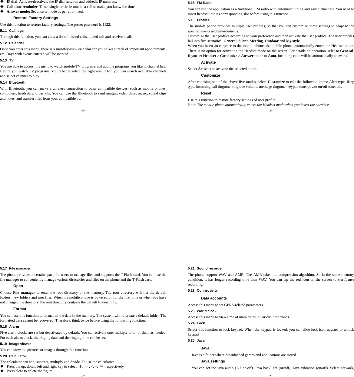 -25-  IP dial: Activate/deactivate the IP dial function and add/edit IP numbers.  Call time reminder: To set single or circle tone in a call to make you know the time.  Answer mode: Set answer mode as per your need. Restore Factory Settings Use this function to restore factory settings. The preset password is 1122. 5.11 Call logs Through this function, you can view a list of missed calls, dialed call and received calls. 5.12 Calendar Once you enter this menu, there is a monthly-view calendar for you to keep track of important appointments, etc. Days with events entered will be marked. 5.13 TV You are able to access this menu to watch mobile TV programs and add the programs you like to channel list. Before you watch TV programs, you’d better select the right area. Then you can search available channels and select channel to play.   5.14 Bluetooth With Bluetooth, you can make a wireless connection to other compatible devices, such as mobile phones, computers, headsets and car kits. You can use the Bluetooth to send images, video clips, music, sound clips and notes, and transfer files from your compatible pc. -26- 5.15 FM Radio You can use the application as a traditional FM radio with automatic tuning and saved channels. You need to insert headset into its corresponding slot before using this function.   5.16 Profiles The mobile phone provides multiple user profiles, so that you can customize some settings to adapt to the specific events and environments. Customize the user profiles according to your preference and then activate the user profiles. The user profiles fall into five scenarios: General, Silent, Meeting, Outdoor and My style. When you insert an earpiece to the mobile phone, the mobile phone automatically enters the Headset mode. There is no option for activating the Headset mode on the screen. For details on operation, refer to General. If you set Headset &gt; Customize &gt; Answer mode to Auto, incoming calls will be automatically answered. Activate Select Activate to activate the selected mode. Customize After choosing one of the above five modes, select Customize to edit the following items: Alert type, Ring type, incoming call ringtone, ringtone volume, message ringtone, keypad tone, power on/off tone, etc. Reset Use this function to restore factory settings of user profile. Note: The mobile phone automatically enters the Headset mode when you insert the earpiece -27- 5.17 File manager The phone provides a certain space for users to manage files and supports the T-Flash card. You can use the file manager to conveniently manage various directories and files on the phone and the T-Flash card.   Open Choose  File manager to enter the root directory of the memory. The root directory will list the default folders, new folders and user files. When the mobile phone is powered on for the first time or when you have not changed the directory, the root directory contains the default folders only. Format You can use this function to format all the data in the memory. The system will re-create a default folder. The formatted data cannot be recovered. Therefore, think twice before using the formatting function. 5.18 Alarm Five alarm clocks are set but deactivated by default. You can activate one, multiple or all of them as needed. For each alarm clock, the ringing date and the ringing time can be set. 5.19 Image viewer You can view the pictures or images through this function. 5.20 Calculator The calculator can add, subtract, multiply and divide. To use the calculator:    Press the up, down, left and right key to select  ＋,  －, ×, ÷,  ＝ respectively.  Press clear to delete the figure. -28- 5.21 Sound recorder The phone support WAV and AMR. The AMR takes the compression algorithm. So in the same memory condition, it has longer recording time than WAV. You can tap the red icon on the screen to start/pause recording. 5.22 Connectivity Data accounts Access this menu to set GPRS-related parameters. 5.23 World clock Access this menu to view time of main cities in various time zones. 5.24 Lock Select this function to lock keypad. When the keypad is locked, you can slide lock icon upward to unlock keypad 5.25 Java Java Java is a folder where downloaded games and applications are stored.   Java settings You can set the java audio (1-7 or off), Java backlight (on/off), Java vibration (on/off), Select network, 