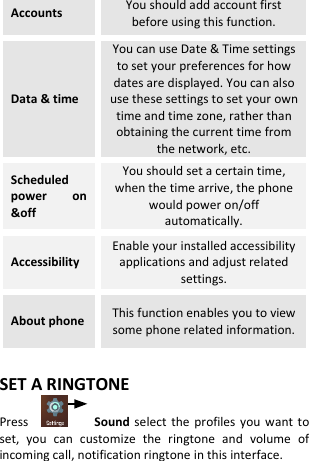 Accounts You should add account first before using this function. Data &amp; time You can use Date &amp; Time settings to set your preferences for how dates are displayed. You can also use these settings to set your own time and time zone, rather than obtaining the current time from the network, etc. Scheduled power  on &amp;off You should set a certain time, when the time arrive, the phone would power on/off automatically. Accessibility Enable your installed accessibility applications and adjust related settings. About phone This function enables you to view some phone related information.  SET A RINGTONE Press        Sound  select  the profiles  you  want to set,  you  can  customize  the  ringtone  and  volume  of incoming call, notification ringtone in this interface.  