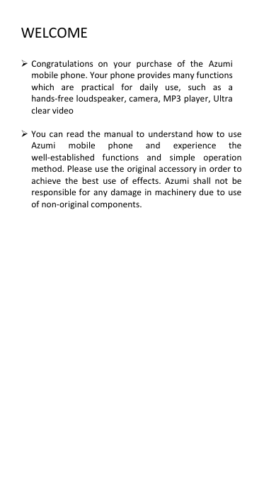 WELCOME   Congratulations  on  your  purchase  of  the  Azumi mobile phone. Your phone provides many functions which  are  practical  for  daily  use,  such  as  a hands-free loudspeaker, camera, MP3 player, Ultra clear video   You can  read the  manual to  understand  how to  use Azumi  mobile  phone  and  experience  the well-established  functions  and  simple  operation method. Please use the original accessory in  order to achieve  the  best  use  of  effects.  Azumi  shall  not  be responsible for  any  damage  in machinery due to use of non-original components.               