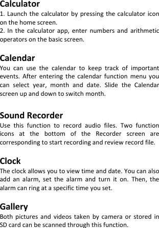  Calculator 1. Launch the calculator by pressing  the calculator icon on the home screen. 2.  In  the  calculator  app,  enter  numbers  and  arithmetic operators on the basic screen.  Calendar You  can  use  the  calendar  to  keep  track  of  important events.  After  entering  the  calendar  function  menu  you can  select  year,  month  and  date.  Slide  the  Calendar screen up and down to switch month.  Sound Recorder Use  this  function  to  record  audio  files.  Two  function icons  at  the  bottom  of  the  Recorder  screen  are corresponding to start recording and review record file.  Clock The clock allows you to view time and date. You can also add  an  alarm,  set  the  alarm  and  turn  it  on.  Then,  the alarm can ring at a specific time you set.  Gallery Both  pictures  and  videos  taken  by  camera  or  stored  in SD card can be scanned through this function. 