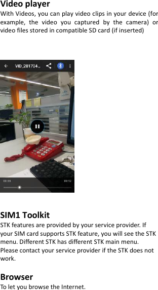  Video player With Videos, you can play video clips in your device (for example,  the  video  you  captured  by  the  camera)  or video files stored in compatible SD card (if inserted)       SIM1 Toolkit   STK features are provided by your service provider. If your SIM card supports STK feature, you will see the STK menu. Different STK has different STK main menu. Please contact your service provider if the STK does not work.  Browser To let you browse the Internet.  