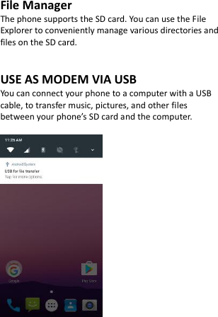 File Manager The phone supports the SD card. You can use the File Explorer to conveniently manage various directories and files on the SD card.   USE AS MODEM VIA USB You can connect your phone to a computer with a USB cable, to transfer music, pictures, and other files between your phone’s SD card and the computer.    