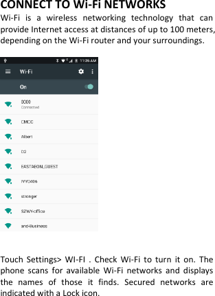  CONNECT TO Wi-Fi NETWORKS Wi-Fi  is  a  wireless  networking  technology  that  can provide Internet access at distances of up to 100 meters, depending on the Wi-Fi router and your surroundings.     Touch  Settings&gt;  WI-FI  .  Check  Wi-Fi  to  turn  it  on.  The phone  scans  for  available  Wi-Fi  networks  and  displays the  names  of  those  it  finds.  Secured  networks  are indicated with a Lock icon.      