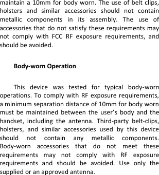 maintain a 10mm for body worn.  The  use  of belt  clips, holsters  and  similar  accessories  should  not  contain metallic  components  in  its  assembly.  The  use  of accessories that do not satisfy these requirements may not  comply  with  FCC  RF  exposure  requirements,  and should be avoided.  Body-worn Operation  This  device  was  tested  for  typical  body-worn operations.  To comply with  RF  exposure requirements, a minimum separation distance of 10mm for body worn must  be  maintained  between  the  user’s  body  and  the handset,  including  the  antenna.  Third-party  belt-clips, holsters,  and  similar  accessories  used  by  this  device should  not  contain  any  metallic  components. Body-worn  accessories  that  do  not  meet  these requirements  may  not  comply  with  RF  exposure requirements  and  should  be  avoided.  Use  only  the supplied or an approved antenna. 