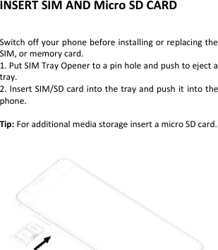  INSERT SIM AND Micro SD CARD            Switch off your phone before installing or replacing the SIM, or memory card.   1. Put SIM Tray Opener to a pin hole and push to eject a tray. 2. Insert SIM/SD card into the tray and push  it into the phone.  Tip: For additional media storage insert a micro SD card.    