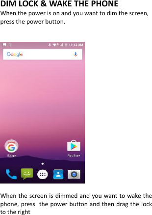  DIM LOCK &amp; WAKE THE PHONE When the power is on and you want to dim the screen, press the power button.     When the screen is dimmed and you want to wake the phone, press the power button and then drag the lock to the right          