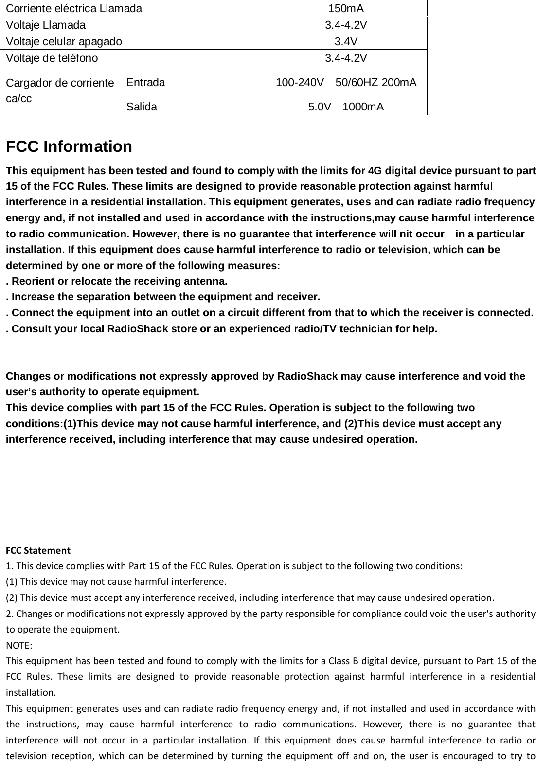  Corriente eléctrica Llamada            150mA Voltaje Llamada                3.4-4.2V Voltaje celular apagado         3.4V Voltaje de teléfono              3.4-4.2V Cargador de corriente ca/cc Entrada    100-240V  50/60HZ 200mA Salida    5.0V  1000mA  FCC Information   This equipment has been tested and found to comply with the limits for 4G digital device pursuant to part 15 of the FCC Rules. These limits are designed to provide reasonable protection against harmful interference in a residential installation. This equipment generates, uses and can radiate radio frequency energy and, if not installed and used in accordance with the instructions,may cause harmful interference to radio communication. However, there is no guarantee that interference will nit occur    in a particular installation. If this equipment does cause harmful interference to radio or television, which can be determined by one or more of the following measures: . Reorient or relocate the receiving antenna. . Increase the separation between the equipment and receiver. . Connect the equipment into an outlet on a circuit different from that to which the receiver is connected. . Consult your local RadioShack store or an experienced radio/TV technician for help.   Changes or modifications not expressly approved by RadioShack may cause interference and void the user’s authority to operate equipment. This device complies with part 15 of the FCC Rules. Operation is subject to the following two conditions:(1)This device may not cause harmful interference, and (2)This device must accept any interference received, including interference that may cause undesired operation.           FCC Statement 1. This device complies with Part 15 of the FCC Rules. Operation is subject to the following two conditions: (1) This device may not cause harmful interference. (2) This device must accept any interference received, including interference that may cause undesired operation. 2. Changes or modifications not expressly approved by the party responsible for compliance could void the user&apos;s authority to operate the equipment. NOTE:   This equipment has been tested and found to comply with the limits for a Class B digital device, pursuant to Part 15 of the FCC Rules. These limits are designed to provide reasonable protection against harmful interference in a residential installation. This equipment generates uses and can radiate radio frequency energy and, if not installed and used in accordance with the instructions, may cause harmful interference to radio communications. However, there is no guarantee that interference will not occur in a particular installation. If this equipment does cause harmful interference to radio or television reception, which can be determined by turning the equipment off and on, the user is encouraged to try to 