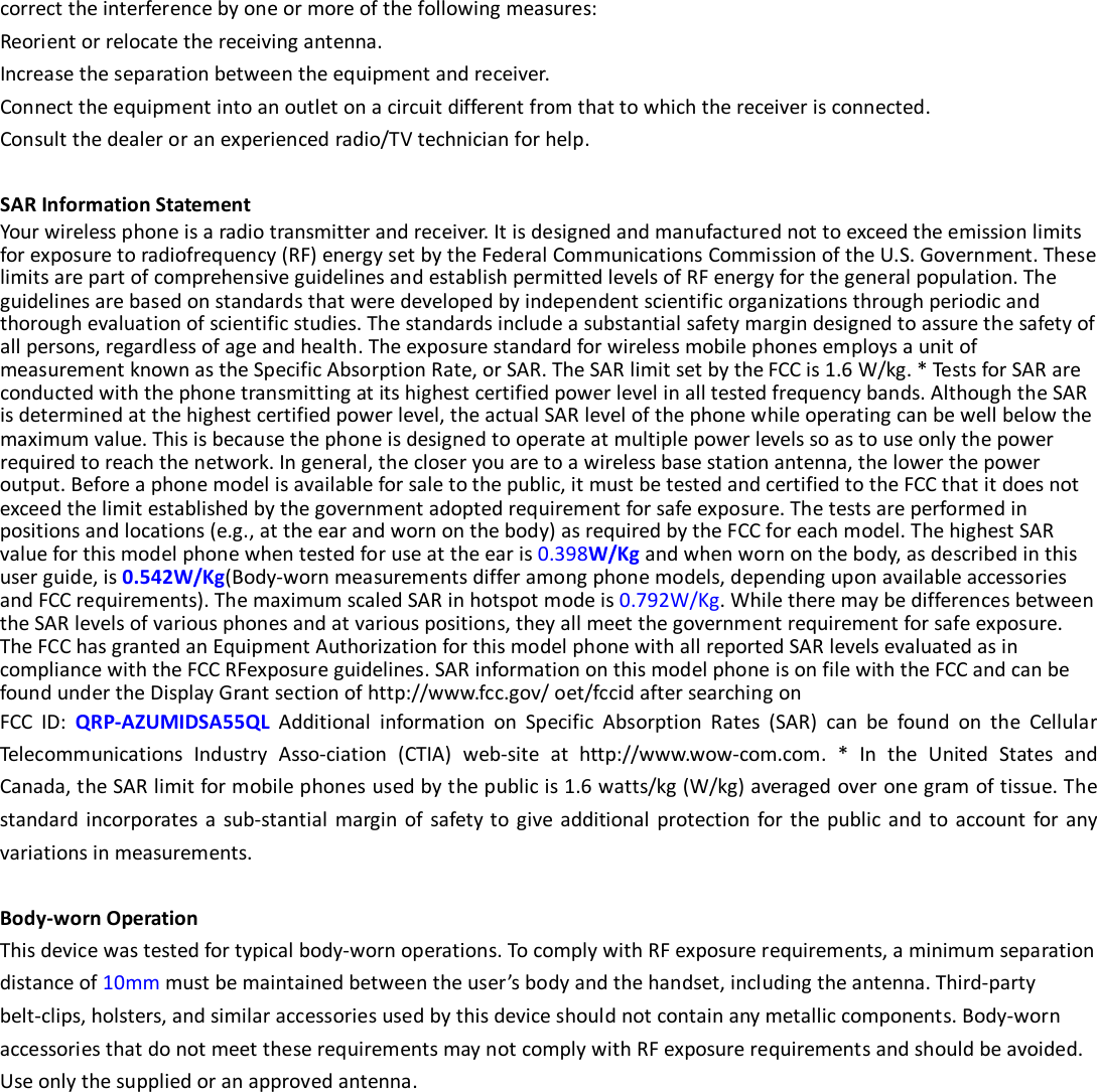  correct the interference by one or more of the following measures: Reorient or relocate the receiving antenna. Increase the separation between the equipment and receiver. Connect the equipment into an outlet on a circuit different from that to which the receiver is connected.   Consult the dealer or an experienced radio/TV technician for help.  SAR Information Statement Your wireless phone is a radio transmitter and receiver. It is designed and manufactured not to exceed the emission limits for exposure to radiofrequency (RF) energy set by the Federal Communications Commission of the U.S. Government. These limits are part of comprehensive guidelines and establish permitted levels of RF energy for the general population. The guidelines are based on standards that were developed by independent scientific organizations through periodic and thorough evaluation of scientific studies. The standards include a substantial safety margin designed to assure the safety of all persons, regardless of age and health. The exposure standard for wireless mobile phones employs a unit of measurement known as the Specific Absorption Rate, or SAR. The SAR limit set by the FCC is 1.6 W/kg. * Tests for SAR are conducted with the phone transmitting at its highest certified power level in all tested frequency bands. Although the SAR is determined at the highest certified power level, the actual SAR level of the phone while operating can be well below the maximum value. This is because the phone is designed to operate at multiple power levels so as to use only the power required to reach the network. In general, the closer you are to a wireless base station antenna, the lower the power output. Before a phone model is available for sale to the public, it must be tested and certified to the FCC that it does not exceed the limit established by the government adopted requirement for safe exposure. The tests are performed in positions and locations (e.g., at the ear and worn on the body) as required by the FCC for each model. The highest SAR value for this model phone when tested for use at the ear is 0.398W/Kg and when worn on the body, as described in this user guide, is 0.542W/Kg(Body-worn measurements differ among phone models, depending upon available accessories and FCC requirements). The maximum scaled SAR in hotspot mode is 0.792W/Kg. While there may be differences between the SAR levels of various phones and at various positions, they all meet the government requirement for safe exposure. The FCC has granted an Equipment Authorization for this model phone with all reported SAR levels evaluated as in compliance with the FCC RFexposure guidelines. SAR information on this model phone is on file with the FCC and can be found under the Display Grant section of http://www.fcc.gov/ oet/fccid after searching on   FCC ID: QRP-AZUMIDSA55QL Additional information on Specific Absorption Rates (SAR) can be found on the Cellular Telecommunications Industry Asso-ciation (CTIA) web-site at http://www.wow-com.com. * In the United States and Canada, the SAR limit for mobile phones used by the public is 1.6 watts/kg (W/kg) averaged over one gram of tissue. The standard incorporates a sub-stantial margin of safety to give additional protection for the public and to account for any variations in measurements.  Body-worn Operation This device was tested for typical body-worn operations. To comply with RF exposure requirements, a minimum separation distance of 10mm must be maintained between the user’s body and the handset, including the antenna. Third-party belt-clips, holsters, and similar accessories used by this device should not contain any metallic components. Body-worn accessories that do not meet these requirements may not comply with RF exposure requirements and should be avoided. Use only the supplied or an approved antenna.  