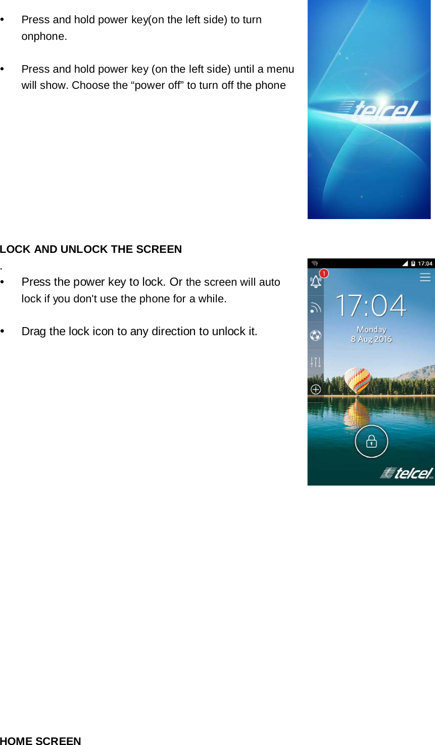    Press and hold power key(on the left side) to turn onphone.   Press and hold power key (on the left side) until a menu will show. Choose the “power off” to turn off the phone    LOCK AND UNLOCK THE SCREEN .  Press the power key to lock. Or the screen will auto lock if you don&apos;t use the phone for a while.   Drag the lock icon to any direction to unlock it.                  HOME SCREEN  