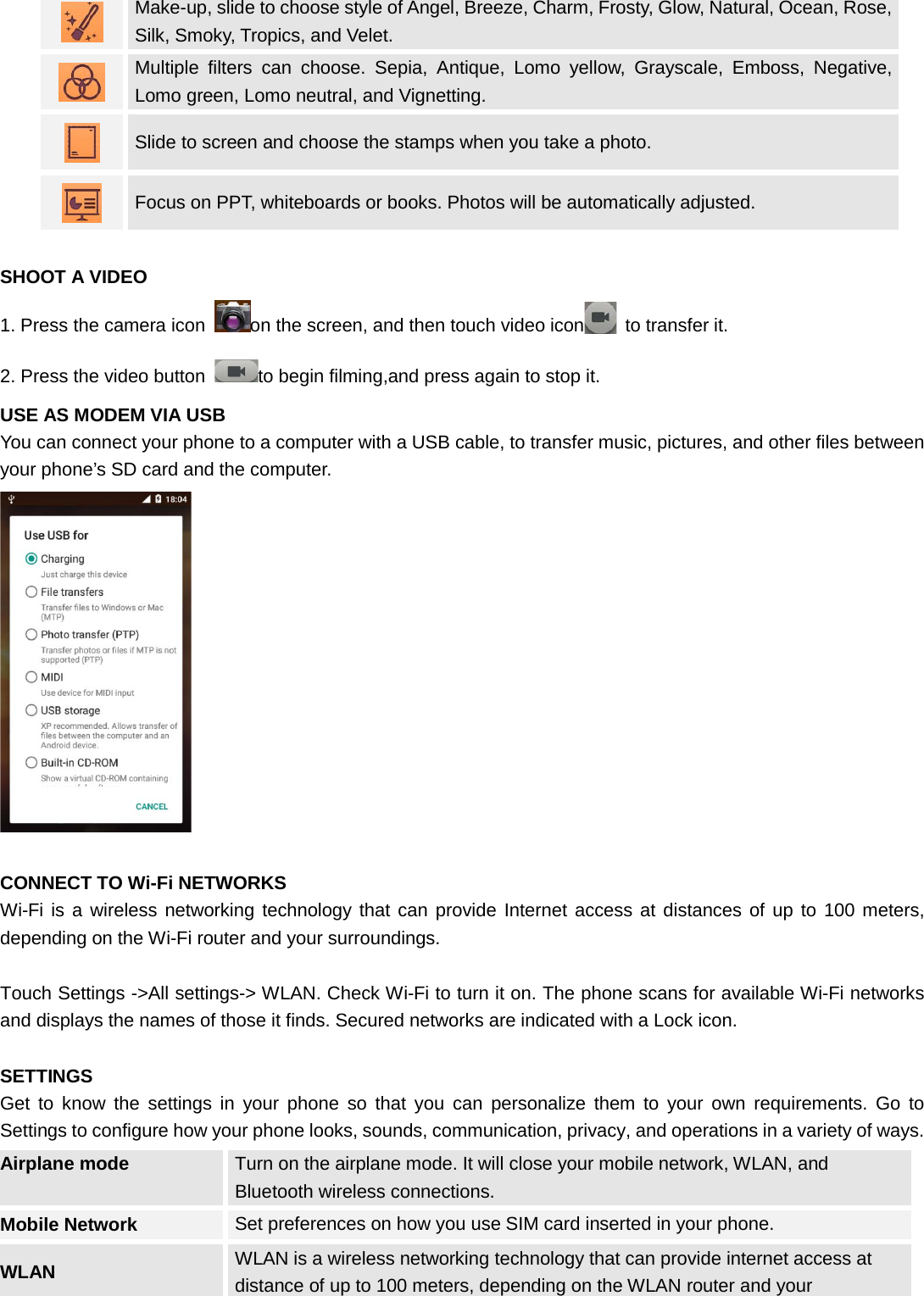   Make-up, slide to choose style of Angel, Breeze, Charm, Frosty, Glow, Natural, Ocean, Rose, Silk, Smoky, Tropics, and Velet.  Multiple filters can choose. Sepia, Antique, Lomo yellow, Grayscale, Emboss, Negative, Lomo green, Lomo neutral, and Vignetting.  Slide to screen and choose the stamps when you take a photo.  Focus on PPT, whiteboards or books. Photos will be automatically adjusted.  SHOOT A VIDEO 1. Press the camera icon  on the screen, and then touch video icon  to transfer it. 2. Press the video button  to begin filming,and press again to stop it. USE AS MODEM VIA USB You can connect your phone to a computer with a USB cable, to transfer music, pictures, and other files between your phone’s SD card and the computer.   CONNECT TO Wi-Fi NETWORKS Wi-Fi is a wireless networking technology that can provide Internet access at distances of up to 100 meters, depending on the Wi-Fi router and your surroundings.  Touch Settings -&gt;All settings-&gt; WLAN. Check Wi-Fi to turn it on. The phone scans for available Wi-Fi networks and displays the names of those it finds. Secured networks are indicated with a Lock icon.  SETTINGS Get to know the settings in your phone so that you can personalize them to your own requirements. Go to Settings to configure how your phone looks, sounds, communication, privacy, and operations in a variety of ways. Airplane mode Turn on the airplane mode. It will close your mobile network, WLAN, and Bluetooth wireless connections.   Mobile Network Set preferences on how you use SIM card inserted in your phone. WLAN WLAN is a wireless networking technology that can provide internet access at distance of up to 100 meters, depending on the WLAN router and your 