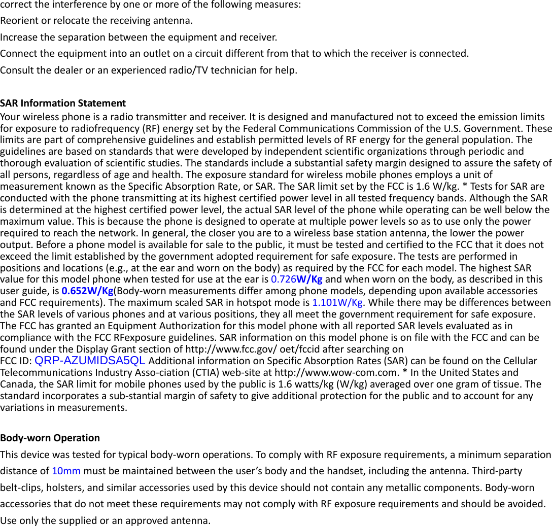  correct the interference by one or more of the following measures: Reorient or relocate the receiving antenna. Increase the separation between the equipment and receiver. Connect the equipment into an outlet on a circuit different from that to which the receiver is connected.   Consult the dealer or an experienced radio/TV technician for help.  SAR Information Statement Your wireless phone is a radio transmitter and receiver. It is designed and manufactured not to exceed the emission limits for exposure to radiofrequency (RF) energy set by the Federal Communications Commission of the U.S. Government. These limits are part of comprehensive guidelines and establish permitted levels of RF energy for the general population. The guidelines are based on standards that were developed by independent scientific organizations through periodic and thorough evaluation of scientific studies. The standards include a substantial safety margin designed to assure the safety of all persons, regardless of age and health. The exposure standard for wireless mobile phones employs a unit of measurement known as the Specific Absorption Rate, or SAR. The SAR limit set by the FCC is 1.6 W/kg. * Tests for SAR are conducted with the phone transmitting at its highest certified power level in all tested frequency bands. Although the SAR is determined at the highest certified power level, the actual SAR level of the phone while operating can be well below the maximum value. This is because the phone is designed to operate at multiple power levels so as to use only the power required to reach the network. In general, the closer you are to a wireless base station antenna, the lower the power output. Before a phone model is available for sale to the public, it must be tested and certified to the FCC that it does not exceed the limit established by the government adopted requirement for safe exposure. The tests are performed in positions and locations (e.g., at the ear and worn on the body) as required by the FCC for each model. The highest SAR value for this model phone when tested for use at the ear is 0.726W/Kg and when worn on the body, as described in this user guide, is 0.652W/Kg(Body-worn measurements differ among phone models, depending upon available accessories and FCC requirements). The maximum scaled SAR in hotspot mode is 1.101W/Kg. While there may be differences between the SAR levels of various phones and at various positions, they all meet the government requirement for safe exposure. The FCC has granted an Equipment Authorization for this model phone with all reported SAR levels evaluated as in compliance with the FCC RFexposure guidelines. SAR information on this model phone is on file with the FCC and can be found under the Display Grant section of http://www.fcc.gov/ oet/fccid after searching on   FCC ID: QRP-AZUMIDSA5QL Additional information on Specific Absorption Rates (SAR) can be found on the Cellular Telecommunications Industry Asso-ciation (CTIA) web-site at http://www.wow-com.com. * In the United States and Canada, the SAR limit for mobile phones used by the public is 1.6 watts/kg (W/kg) averaged over one gram of tissue. The standard incorporates a sub-stantial margin of safety to give additional protection for the public and to account for any variations in measurements.  Body-worn Operation This device was tested for typical body-worn operations. To comply with RF exposure requirements, a minimum separation distance of 10mm must be maintained between the user’s body and the handset, including the antenna. Third-party belt-clips, holsters, and similar accessories used by this device should not contain any metallic components. Body-worn accessories that do not meet these requirements may not comply with RF exposure requirements and should be avoided. Use only the supplied or an approved antenna.  