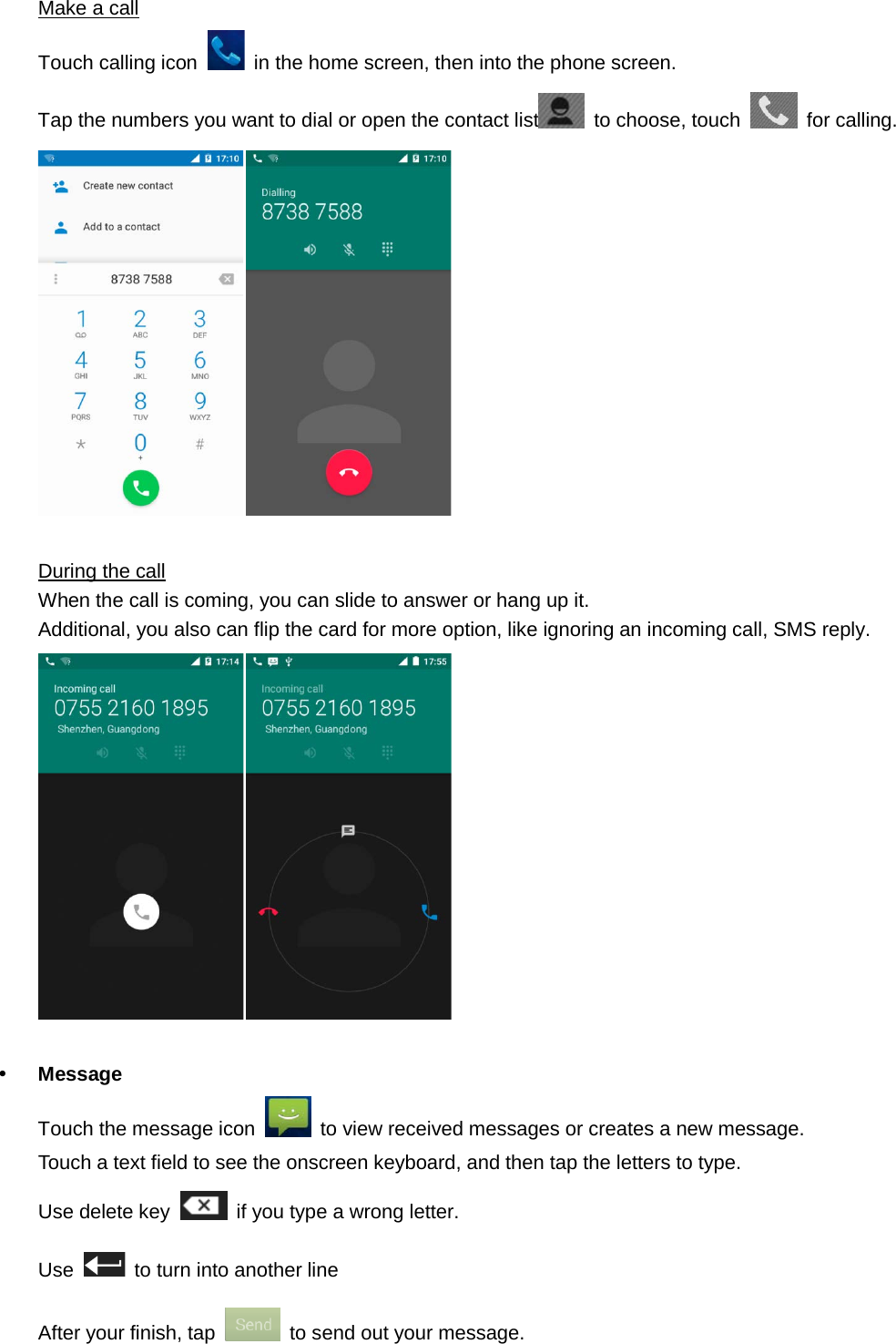  Make a call Touch calling icon   in the home screen, then into the phone screen. Tap the numbers you want to dial or open the contact list  to choose, touch   for calling.   During the call When the call is coming, you can slide to answer or hang up it. Additional, you also can flip the card for more option, like ignoring an incoming call, SMS reply.      Message Touch the message icon   to view received messages or creates a new message. Touch a text field to see the onscreen keyboard, and then tap the letters to type.   Use delete key   if you type a wrong letter. Use    to turn into another line After your finish, tap   to send out your message.   