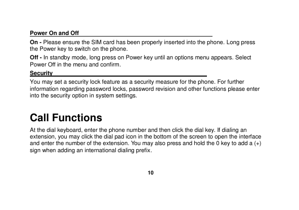   10  Power On and Off                                                                                         On - Please ensure the SIM card has been properly inserted into the phone. Long press the Power key to switch on the phone. Off - In standby mode, long press on Power key until an options menu appears. Select Power Off in the menu and confirm. Security                                                      You may set a security lock feature as a security measure for the phone. For further information regarding password locks, password revision and other functions please enter into the security option in system settings. Call Functions                                                      At the dial keyboard, enter the phone number and then click the dial key. If dialing an extension, you may click the dial pad icon in the bottom of the screen to open the interface and enter the number of the extension. You may also press and hold the 0 key to add a (+) sign when adding an international dialing prefix. 