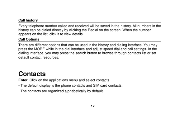   12  Call history                                                                                              Every telephone number called and received will be saved in the history. All numbers in the history can be dialed directly by clicking the Redial on the screen. When the number appears on the list, click it to view details.   Call Options                                                                                               There are different options that can be used in the history and dialing interface. You may press the MORE while in the dial interface and adjust speed dial and call settings. In the dialing interface, you may press the search button to browse through contacts list or set default contact resources.    Contacts Enter: Click on the applications menu and select contacts. • The default display is the phone contacts and SIM card contacts. • The contacts are organized alphabetically by default. 