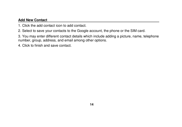   14  Add New Contact                                                                                        1. Click the add contact icon to add contact.   2. Select to save your contacts to the Google account, the phone or the SIM card. 3. You may enter different contact details which include adding a picture, name, telephone number, group, address, and email among other options. 4. Click to finish and save contact. 