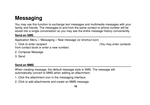   16  Messaging You may use this function to exchange text messages and multimedia messages with your family and friends. The messages to and from the same contact or phone number will be saved into a single conversation so you may see the entire message history conveniently. Send an SMS                                                                                                Application Menu » Messaging » New message (or shortcut icon)   1. Click to enter recipient                                     (You may enter contacts from contact book or enter a new number) 2. Compose Message 3. Send  Send an MMS                                                                                                    When creating message, the default message style is SMS. The message will automatically convert to MMS when adding an attachment.   1. Click the attachment icon in the messaging interface. 2. Click to add attachments and create an MMS message. 