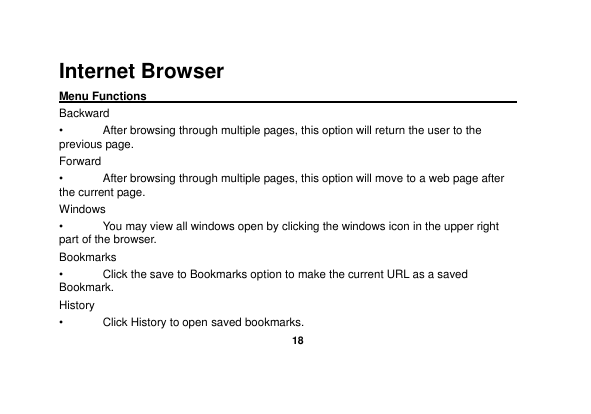   18  Internet Browser Menu Functions                                                                                                    Backward •  After browsing through multiple pages, this option will return the user to the previous page. Forward •  After browsing through multiple pages, this option will move to a web page after the current page. Windows •  You may view all windows open by clicking the windows icon in the upper right part of the browser. Bookmarks •  Click the save to Bookmarks option to make the current URL as a saved Bookmark. History •  Click History to open saved bookmarks. 