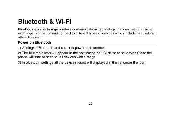   20  Bluetooth &amp; Wi-Fi Bluetooth is a short-range wireless communications technology that devices can use to exchange information and connect to different types of devices which include headsets and other devices. Power on Bluetooth                                                                                 1) Settings » Bluetooth and select to power on bluetooth. 2) The bluetooth icon will appear in the notification bar. Click “scan for devices” and the phone will start to scan for all devices within range. 3) In bluetooth settings all the devices found will displayed in the list under the icon. 