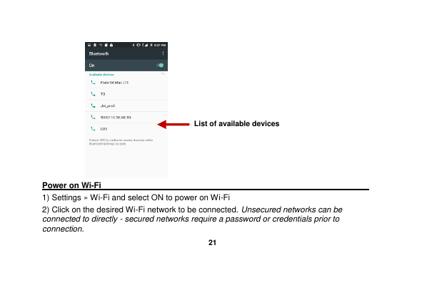   21    Power on Wi-Fi                                                                                 1) Settings » Wi-Fi and select ON to power on Wi-Fi 2) Click on the desired Wi-Fi network to be connected. Unsecured networks can be connected to directly - secured networks require a password or credentials prior to connection. List of available devices 