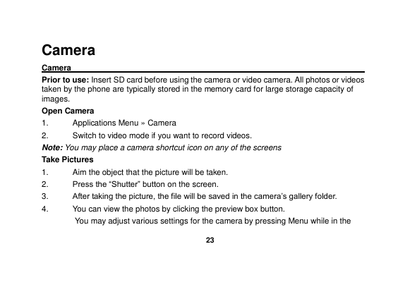   23  Camera Camera                                                                                                Prior to use: Insert SD card before using the camera or video camera. All photos or videos taken by the phone are typically stored in the memory card for large storage capacity of images. Open Camera 1.  Applications Menu » Camera   2.  Switch to video mode if you want to record videos.   Note: You may place a camera shortcut icon on any of the screens Take Pictures 1.  Aim the object that the picture will be taken. 2. Press the “Shutter” button on the screen. 3. After taking the picture, the file will be saved in the camera’s gallery folder. 4.  You can view the photos by clicking the preview box button. You may adjust various settings for the camera by pressing Menu while in the 