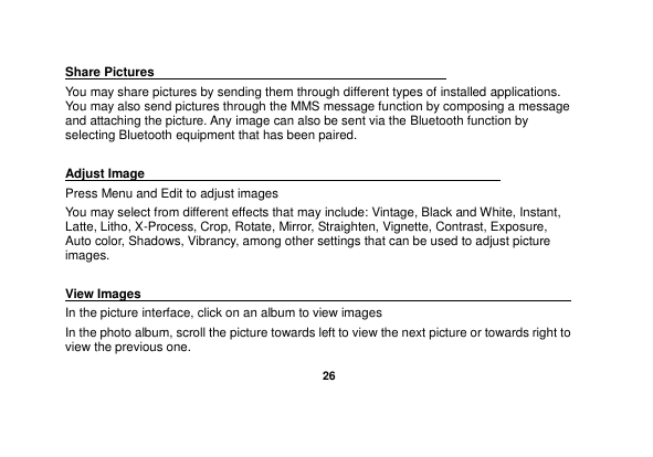   26  Share Pictures                                               You may share pictures by sending them through different types of installed applications. You may also send pictures through the MMS message function by composing a message and attaching the picture. Any image can also be sent via the Bluetooth function by selecting Bluetooth equipment that has been paired.  Adjust Image                                                         Press Menu and Edit to adjust images You may select from different effects that may include: Vintage, Black and White, Instant, Latte, Litho, X-Process, Crop, Rotate, Mirror, Straighten, Vignette, Contrast, Exposure, Auto color, Shadows, Vibrancy, among other settings that can be used to adjust picture images.  View Images                                                                                 In the picture interface, click on an album to view images In the photo album, scroll the picture towards left to view the next picture or towards right to view the previous one. 