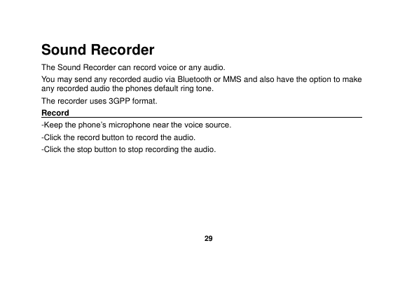   29  Sound Recorder The Sound Recorder can record voice or any audio.   You may send any recorded audio via Bluetooth or MMS and also have the option to make any recorded audio the phones default ring tone. The recorder uses 3GPP format. Record                                                                                                        -Keep the phone’s microphone near the voice source. -Click the record button to record the audio. -Click the stop button to stop recording the audio. 