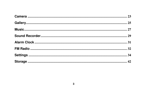    3  Camera ................................................................................................................... 23 Gallery..................................................................................................................... 25 Music ....................................................................................................................... 27 Sound Recorder .................................................................................................... 29 Alarm Clock ........................................................................................................... 31 FM Radio ................................................................................................................ 32 Settings .................................................................................................................. 34 Storage ................................................................................................................... 42   