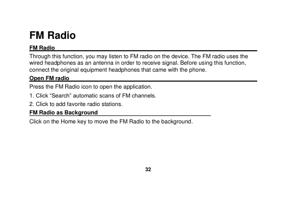   32  FM Radio FM Radio                                                                                                 Through this function, you may listen to FM radio on the device. The FM radio uses the wired headphones as an antenna in order to receive signal. Before using this function, connect the original equipment headphones that came with the phone. Open FM radio                                                                                                                                                           Press the FM Radio icon to open the application. 1. Click “Search” automatic scans of FM channels. 2. Click to add favorite radio stations. FM Radio as Background                                    Click on the Home key to move the FM Radio to the background.  