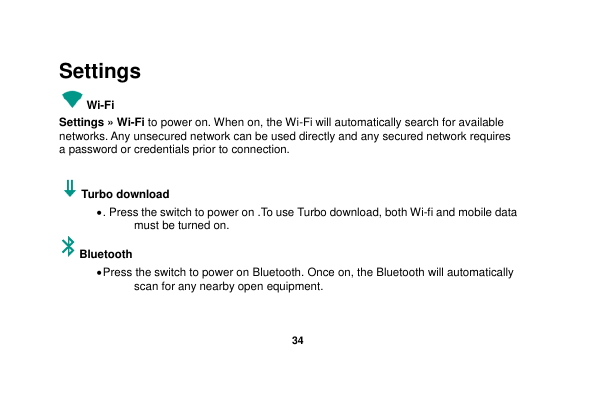   34  Settings Wi-Fi     Settings » Wi-Fi to power on. When on, the Wi-Fi will automatically search for available networks. Any unsecured network can be used directly and any secured network requires a password or credentials prior to connection.    Turbo download    . Press the switch to power on .To use Turbo download, both Wi-fi and mobile data must be turned on. Bluetooth    Press the switch to power on Bluetooth. Once on, the Bluetooth will automatically scan for any nearby open equipment.  