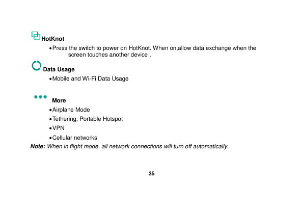   35  HotKnot  Press the switch to power on HotKnot. When on,allow data exchange when the screen touches another device . Data Usage  Mobile and Wi-Fi Data Usage  More    Airplane Mode  Tethering, Portable Hotspot  VPN  Cellular networks Note: When in flight mode, all network connections will turn off automatically.  