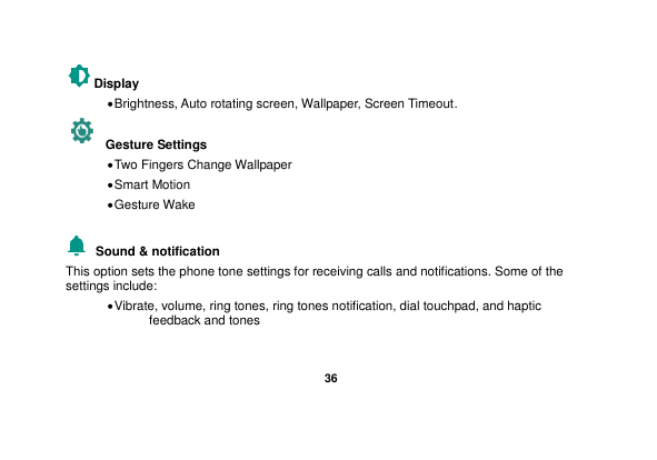   36  Display    Brightness, Auto rotating screen, Wallpaper, Screen Timeout.   Gesture Settings    Two Fingers Change Wallpaper  Smart Motion  Gesture Wake    Sound &amp; notification This option sets the phone tone settings for receiving calls and notifications. Some of the settings include:  Vibrate, volume, ring tones, ring tones notification, dial touchpad, and haptic feedback and tones  