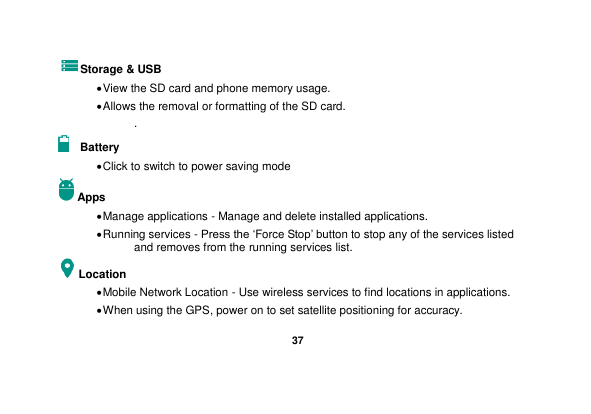   37  Storage &amp; USB  View the SD card and phone memory usage.    Allows the removal or formatting of the SD card. .   Battery    Click to switch to power saving mode Apps  Manage applications - Manage and delete installed applications.  Running services - Press the ‘Force Stop’ button to stop any of the services listed and removes from the running services list. Location    Mobile Network Location - Use wireless services to find locations in applications.  When using the GPS, power on to set satellite positioning for accuracy. 