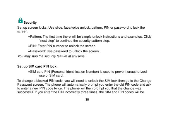   38  Security   Set up screen locks: Use slide, face/voice unlock, pattern, PIN or password to lock the screen.    Pattern: The first time there will be simple unlock instructions and examples. Click “next step” to continue the security pattern step.    PIN: Enter PIN number to unlock the screen.  Password: Use password to unlock the screen You may stop the security feature at any time.  Set up SIM card PIN lock  SIM card PIN (Personal Identification Number) is used to prevent unauthorized use of SIM card.   To change a blocked PIN code, you will need to unlock the SIM lock then go to the Change Password screen. The phone will automatically prompt you enter the old PIN code and ask to enter a new PIN code twice. The phone will then prompt you that the change was successful. If you enter the PIN incorrectly three times, the SIM and PIN codes will be 