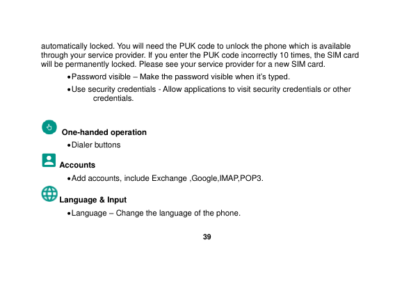   39  automatically locked. You will need the PUK code to unlock the phone which is available through your service provider. If you enter the PUK code incorrectly 10 times, the SIM card will be permanently locked. Please see your service provider for a new SIM card.  Password visible – Make the password visible when it’s typed.  Use security credentials - Allow applications to visit security credentials or other credentials.   One-handed operation  Dialer buttons Accounts  Add accounts, include Exchange ,Google,IMAP,POP3. Language &amp; Input    Language – Change the language of the phone.   