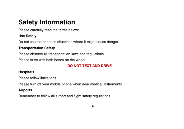    4  Safety Information Please carefully read the terms below: Use Safely Do not use the phone in situations where it might cause danger. Transportation Safety Please observe all transportation laws and regulations. Please drive with both hands on the wheel.   DO NOT TEXT AND DRIVE Hospitals Please follow limitations. Please turn off your mobile phone when near medical instruments. Airports Remember to follow all airport and flight safety regulations.   