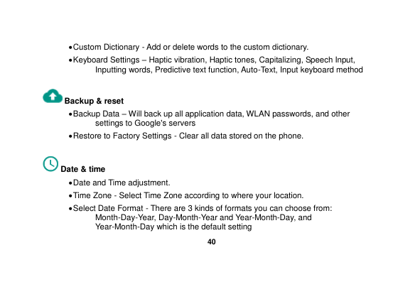   40   Custom Dictionary - Add or delete words to the custom dictionary.  Keyboard Settings – Haptic vibration, Haptic tones, Capitalizing, Speech Input, Inputting words, Predictive text function, Auto-Text, Input keyboard method    Backup &amp; reset      Backup Data – Will back up all application data, WLAN passwords, and other settings to Google&apos;s servers  Restore to Factory Settings - Clear all data stored on the phone.  Date &amp; time    Date and Time adjustment.              Time Zone - Select Time Zone according to where your location.    Select Date Format - There are 3 kinds of formats you can choose from: Month-Day-Year, Day-Month-Year and Year-Month-Day, and Year-Month-Day which is the default setting 