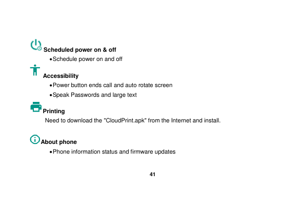   41   Scheduled power on &amp; off  Schedule power on and off Accessibility    Power button ends call and auto rotate screen  Speak Passwords and large text Printing   Need to download the &quot;CloudPrint.apk&quot; from the Internet and install.  About phone    Phone information status and firmware updates 