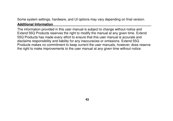   43  Some system settings, hardware, and UI options may vary depending on final version. Additional Information                                                                                  The information provided in this user manual is subject to change without notice and Extend 55Q Products reserves the right to modify the manual at any given time. Extend 55Q Products has made every effort to ensure that this user manual is accurate and disclaims responsibility and liability for any inaccuracies or omissions. Extend 55Q Products makes no commitment to keep current the user manuals, however, does reserve the right to make improvements to the user manual at any given time without notice.                                                                   