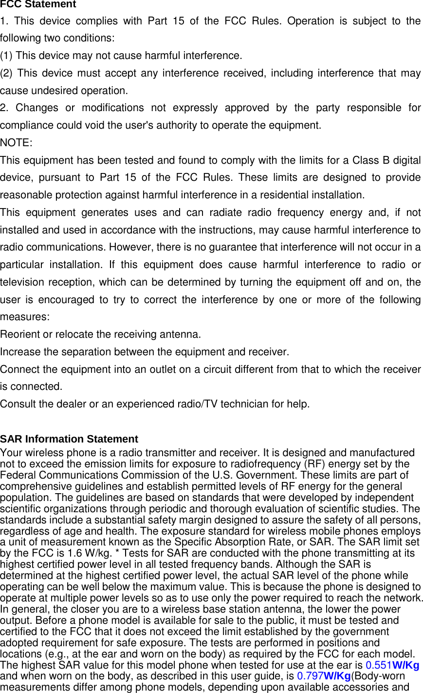 FCC Statement 1. This device complies with Part 15 of the FCC Rules. Operation is subject to the following two conditions: (1) This device may not cause harmful interference. (2) This device must accept any interference received, including interference that may cause undesired operation. 2. Changes or modifications not expressly approved by the party responsible for compliance could void the user&apos;s authority to operate the equipment. NOTE:   This equipment has been tested and found to comply with the limits for a Class B digital device, pursuant to Part 15 of the FCC Rules. These limits are designed to provide reasonable protection against harmful interference in a residential installation. This equipment generates uses and can radiate radio frequency energy and, if not installed and used in accordance with the instructions, may cause harmful interference to radio communications. However, there is no guarantee that interference will not occur in a particular installation. If this equipment does cause harmful interference to radio or television reception, which can be determined by turning the equipment off and on, the user is encouraged to try to correct the interference by one or more of the following measures: Reorient or relocate the receiving antenna. Increase the separation between the equipment and receiver. Connect the equipment into an outlet on a circuit different from that to which the receiver is connected.   Consult the dealer or an experienced radio/TV technician for help.  SAR Information Statement Your wireless phone is a radio transmitter and receiver. It is designed and manufactured not to exceed the emission limits for exposure to radiofrequency (RF) energy set by the Federal Communications Commission of the U.S. Government. These limits are part of comprehensive guidelines and establish permitted levels of RF energy for the general population. The guidelines are based on standards that were developed by independent scientific organizations through periodic and thorough evaluation of scientific studies. The standards include a substantial safety margin designed to assure the safety of all persons, regardless of age and health. The exposure standard for wireless mobile phones employs a unit of measurement known as the Specific Absorption Rate, or SAR. The SAR limit set by the FCC is 1.6 W/kg. * Tests for SAR are conducted with the phone transmitting at its highest certified power level in all tested frequency bands. Although the SAR is determined at the highest certified power level, the actual SAR level of the phone while operating can be well below the maximum value. This is because the phone is designed to operate at multiple power levels so as to use only the power required to reach the network. In general, the closer you are to a wireless base station antenna, the lower the power output. Before a phone model is available for sale to the public, it must be tested and certified to the FCC that it does not exceed the limit established by the government adopted requirement for safe exposure. The tests are performed in positions and locations (e.g., at the ear and worn on the body) as required by the FCC for each model. The highest SAR value for this model phone when tested for use at the ear is 0.551W/Kg and when worn on the body, as described in this user guide, is 0.797W/Kg(Body-worn measurements differ among phone models, depending upon available accessories and 