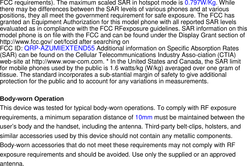 FCC requirements). The maximum scaled SAR in hotspot mode is 0.797W/Kg. While there may be differences between the SAR levels of various phones and at various positions, they all meet the government requirement for safe exposure. The FCC has granted an Equipment Authorization for this model phone with all reported SAR levels evaluated as in compliance with the FCC RFexposure guidelines. SAR information on this model phone is on file with the FCC and can be found under the Display Grant section of http://www.fcc.gov/ oet/fccid after searching on   FCC ID: QRP-AZUMIEXTEND55 Additional information on Specific Absorption Rates (SAR) can be found on the Cellular Telecommunications Industry Asso-ciation (CTIA) web-site at http://www.wow-com.com. * In the United States and Canada, the SAR limit for mobile phones used by the public is 1.6 watts/kg (W/kg) averaged over one gram of tissue. The standard incorporates a sub-stantial margin of safety to give additional protection for the public and to account for any variations in measurements.  Body-worn Operation This device was tested for typical body-worn operations. To comply with RF exposure requirements, a minimum separation distance of 10mm must be maintained between the user’s body and the handset, including the antenna. Third-party belt-clips, holsters, and similar accessories used by this device should not contain any metallic components. Body-worn accessories that do not meet these requirements may not comply with RF exposure requirements and should be avoided. Use only the supplied or an approved antenna.   