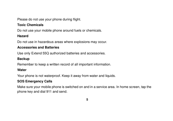    5  Please do not use your phone during flight. Toxic Chemicals Do not use your mobile phone around fuels or chemicals. Hazard Do not use in hazardous areas where explosions may occur. Accessories and Batteries Use only Extend 55Q authorized batteries and accessories. Backup Remember to keep a written record of all important information. Water   Your phone is not waterproof. Keep it away from water and liquids. SOS Emergency Calls Make sure your mobile phone is switched on and in a service area. In home screen, tap the phone key and dial 911 and send. 