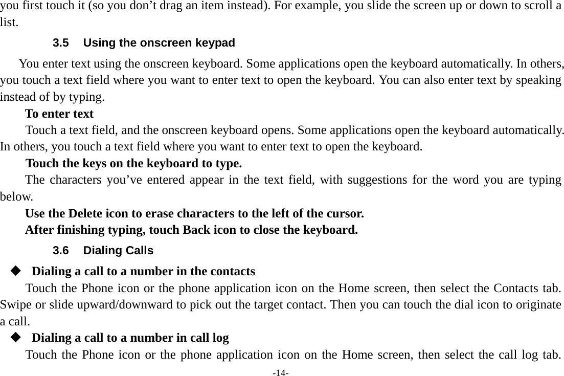 -14- you first touch it (so you don’t drag an item instead). For example, you slide the screen up or down to scroll a list. 3.5  Using the onscreen keypad You enter text using the onscreen keyboard. Some applications open the keyboard automatically. In others, you touch a text field where you want to enter text to open the keyboard. You can also enter text by speaking instead of by typing.   To enter text Touch a text field, and the onscreen keyboard opens. Some applications open the keyboard automatically. In others, you touch a text field where you want to enter text to open the keyboard.     Touch the keys on the keyboard to type. The characters you’ve entered appear in the text field, with suggestions for the word you are typing below.   Use the Delete icon to erase characters to the left of the cursor. After finishing typing, touch Back icon to close the keyboard. 3.6 Dialing Calls  Dialing a call to a number in the contacts Touch the Phone icon or the phone application icon on the Home screen, then select the Contacts tab. Swipe or slide upward/downward to pick out the target contact. Then you can touch the dial icon to originate a call.  Dialing a call to a number in call log Touch the Phone icon or the phone application icon on the Home screen, then select the call log tab. 